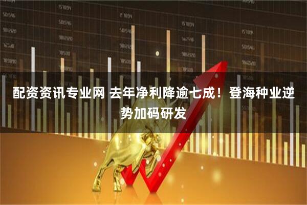 配资资讯专业网 去年净利降逾七成！登海种业逆势加码研发