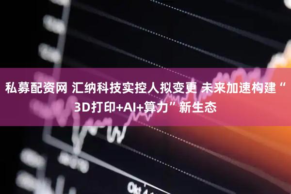 私募配资网 汇纳科技实控人拟变更 未来加速构建“3D打印+AI+算力”新生态