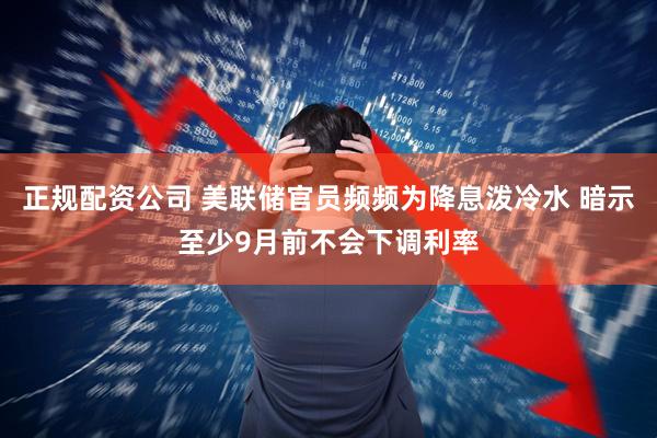 正规配资公司 美联储官员频频为降息泼冷水 暗示至少9月前不会下调利率