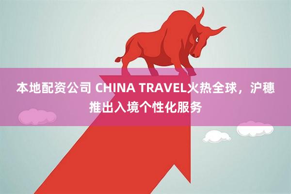 本地配资公司 CHINA TRAVEL火热全球，沪穗推出入境个性化服务