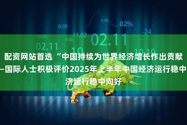 配资网站首选 “中国持续为世界经济增长作出贡献” ——国际人士积极评价2025年上半年中国经济运行稳中向好