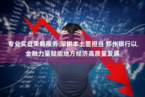 专业实盘策略服务 深耕本土显担当 郑州银行以金融力量赋能地方经济高质量发展