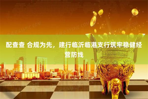 配查查 合规为先，建行临沂临港支行筑牢稳健经营防线
