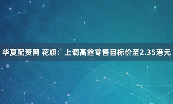 华夏配资网 花旗：上调高鑫零售目标价至2.35港元