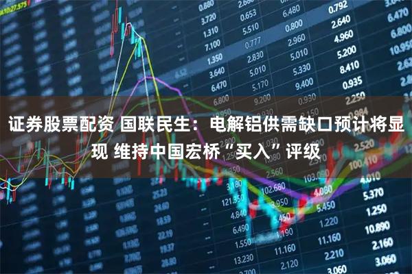 证券股票配资 国联民生：电解铝供需缺口预计将显现 维持中国宏桥“买入”评级