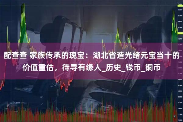 配查查 家族传承的瑰宝：湖北省造光绪元宝当十的价值重估，待寻有缘人_历史_钱币_铜币