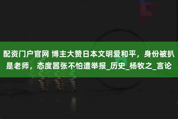 配资门户官网 博主大赞日本文明爱和平，身份被扒是老师，态度嚣张不怕遭举报_历史_杨牧之_言论