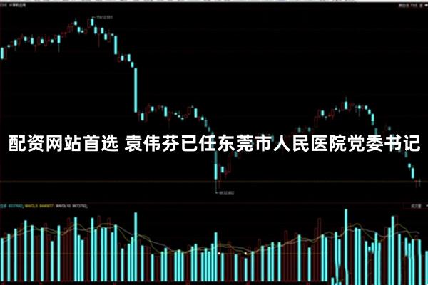 配资网站首选 袁伟芬已任东莞市人民医院党委书记