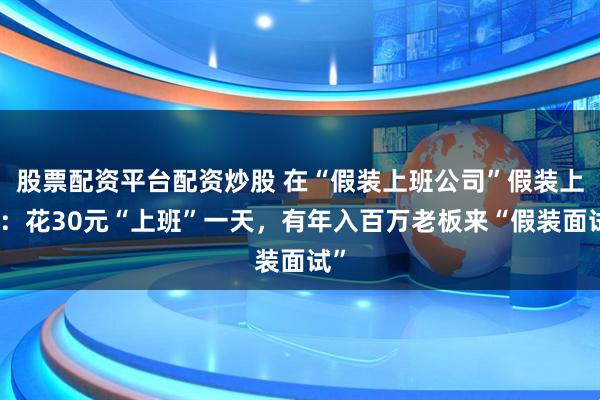股票配资平台配资炒股 在“假装上班公司”假装上班：花30元“上班”一天，有年入百万老板来“假装面试”