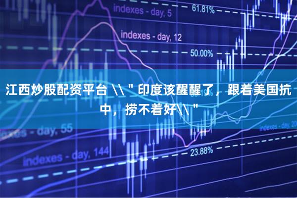 江西炒股配资平台 \＂印度该醒醒了，跟着美国抗中，捞不着好\＂