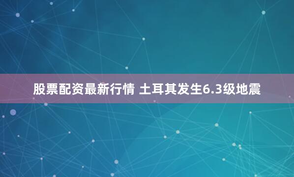 股票配资最新行情 土耳其发生6.3级地震