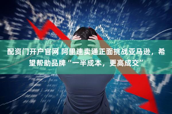 配资门开户官网 阿里速卖通正面挑战亚马逊，希望帮助品牌“一半成本，更高成交”