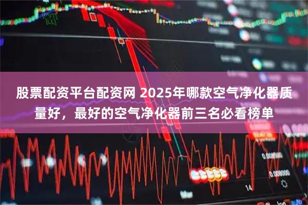 股票配资平台配资网 2025年哪款空气净化器质量好，最好的空气净化器前三名必看榜单