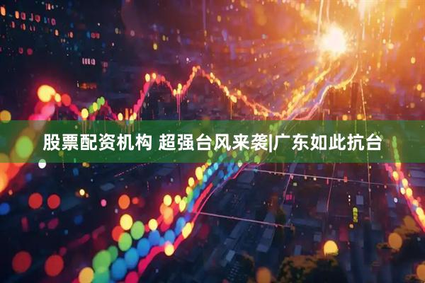 股票配资机构 超强台风来袭|广东如此抗台