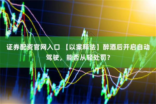 证券配资官网入口 【以案释法】醉酒后开启自动驾驶，能否从轻处罚？