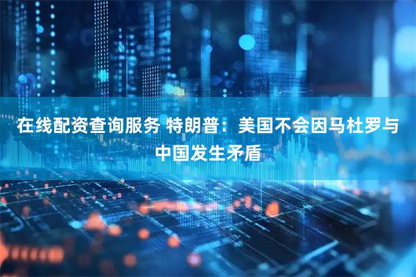 在线配资查询服务 特朗普:美国不会因马杜罗与中国发生矛盾