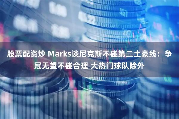 股票配资炒 Marks谈尼克斯不碰第二土豪线：争冠无望不碰合理 大热门球队除外