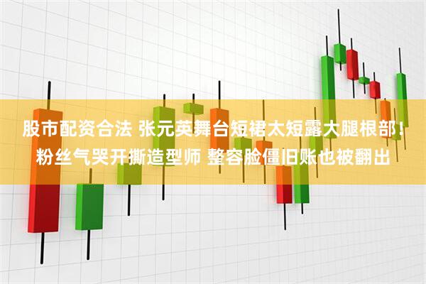 股市配资合法 张元英舞台短裙太短露大腿根部！粉丝气哭开撕造型师 整容脸僵旧账也被翻出