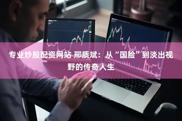 专业炒股配资网站 邢质斌：从“国脸”到淡出视野的传奇人生